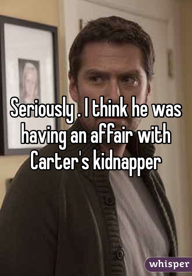Seriously . I think he was having an affair with Carter's kidnapper 