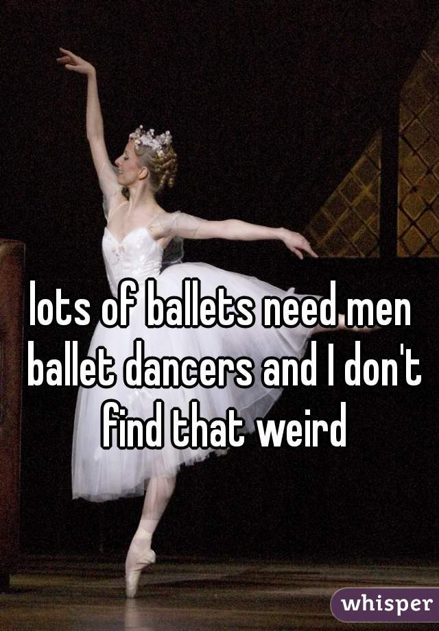 lots of ballets need men ballet dancers and I don't find that weird