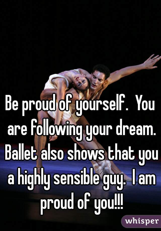 Be proud of yourself.  You are following your dream. Ballet also shows that you a highly sensible guy.  I am proud of you!!!