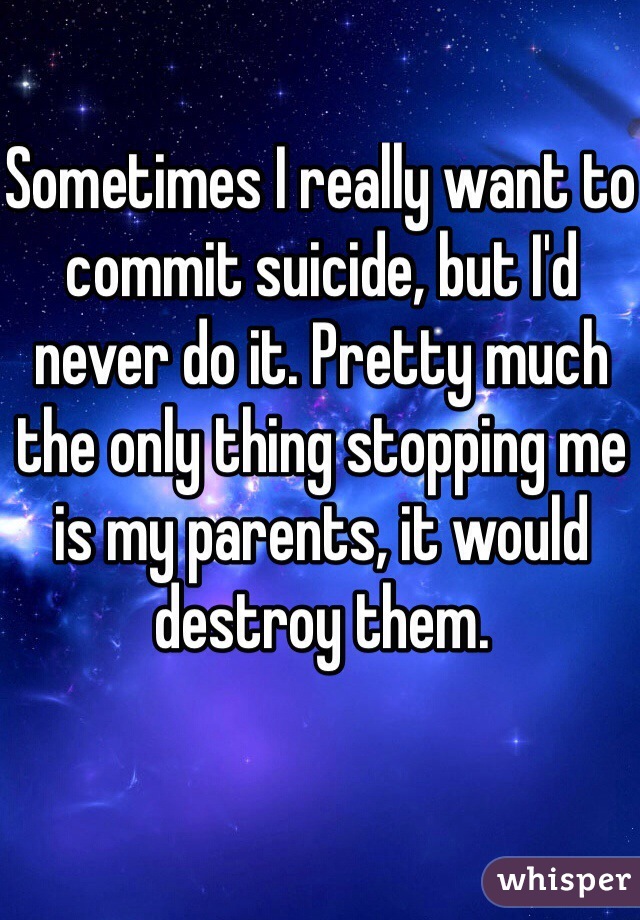 Sometimes I really want to commit suicide, but I'd never do it. Pretty much the only thing stopping me is my parents, it would destroy them.