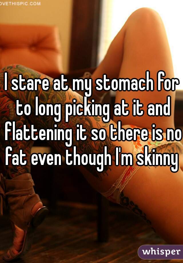 I stare at my stomach for to long picking at it and flattening it so there is no fat even though I'm skinny 