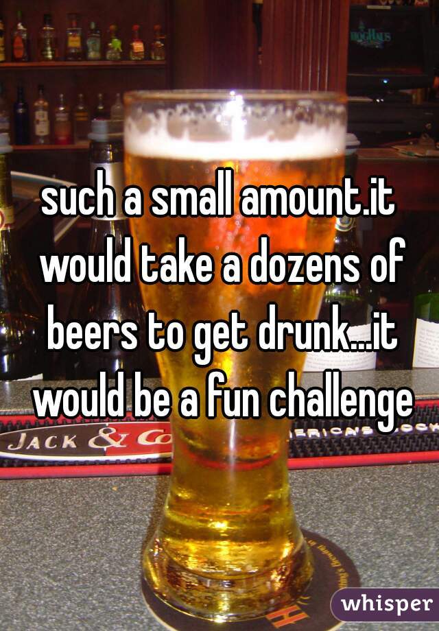 such a small amount.it would take a dozens of beers to get drunk...it would be a fun challenge
