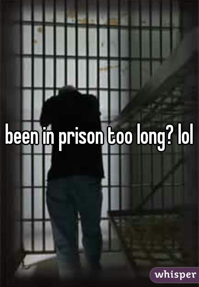 been in prison too long? lol