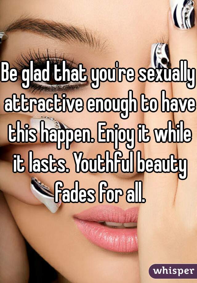 Be glad that you're sexually attractive enough to have this happen. Enjoy it while it lasts. Youthful beauty fades for all.
