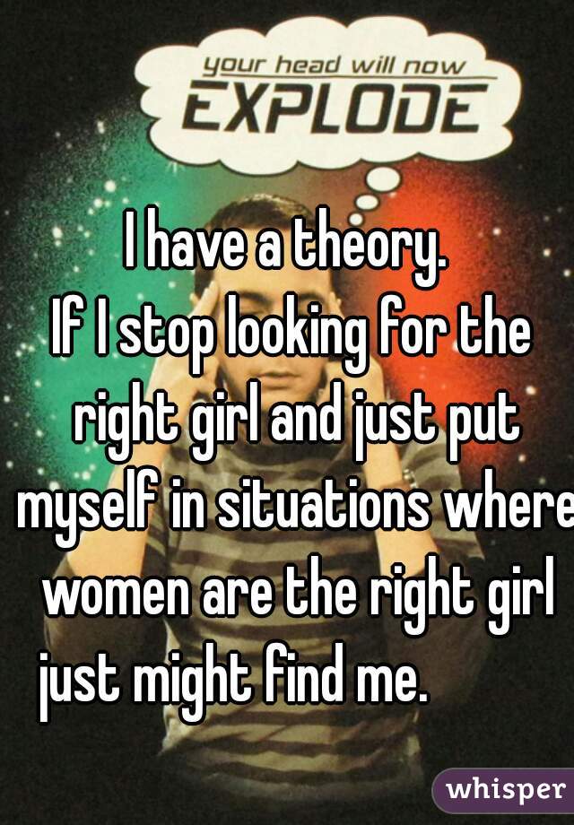 I have a theory. 
If I stop looking for the right girl and just put myself in situations where women are the right girl just might find me.           