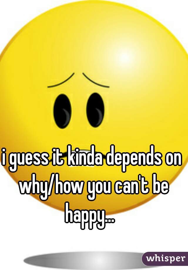 i guess it kinda depends on why/how you can't be happy...  