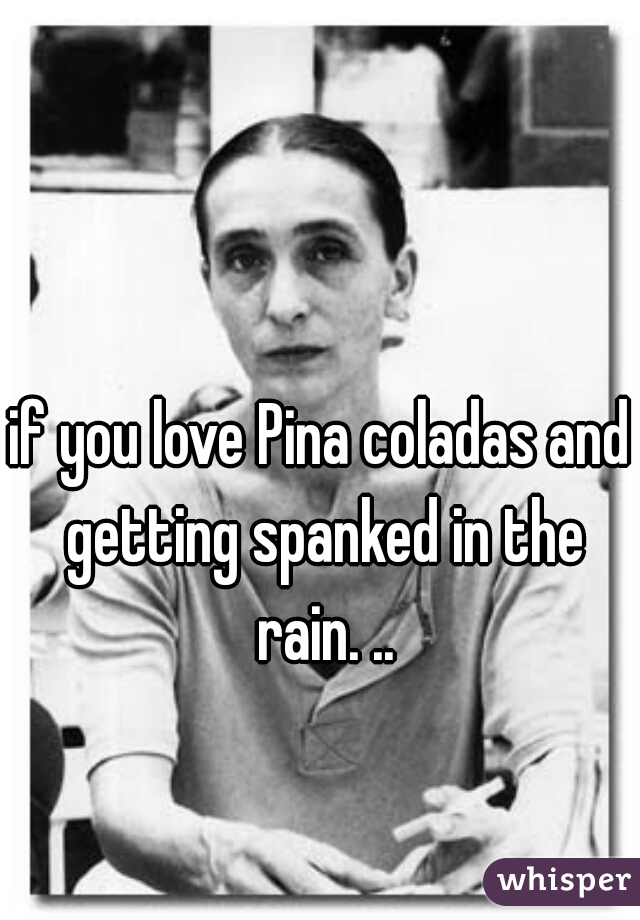if you love Pina coladas and getting spanked in the rain. ..