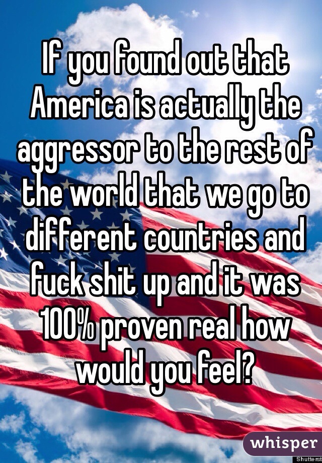 If you found out that America is actually the aggressor to the rest of the world that we go to different countries and fuck shit up and it was 100% proven real how would you feel?