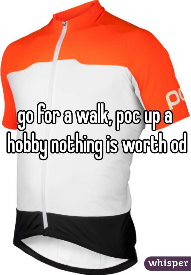 go for a walk, poc up a hobby nothing is worth od
