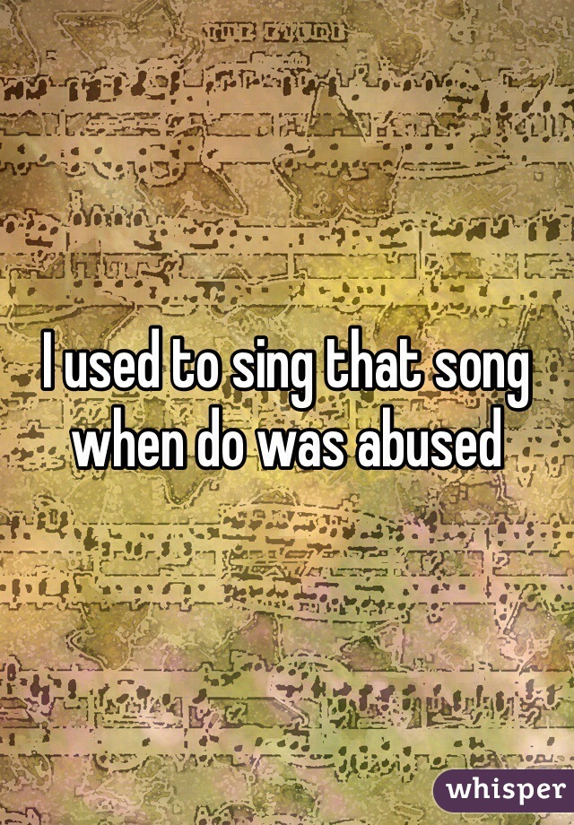 I used to sing that song when do was abused