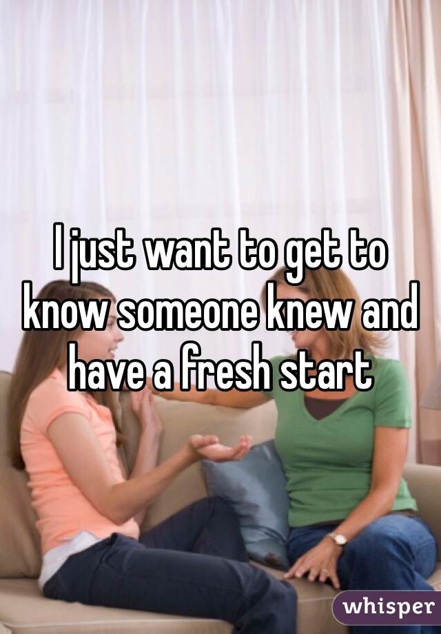 I just want to get to know someone knew and have a fresh start