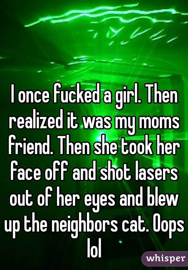 I once fucked a girl. Then realized it was my moms friend. Then she took her face off and shot lasers out of her eyes and blew up the neighbors cat. Oops lol