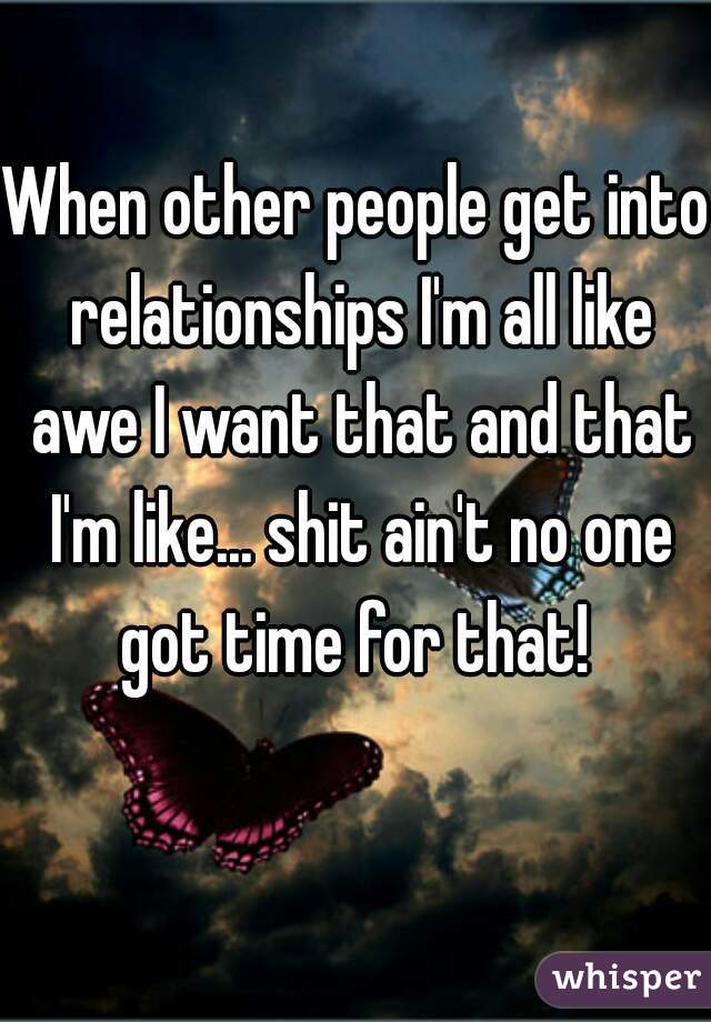 When other people get into relationships I'm all like awe I want that and that I'm like... shit ain't no one got time for that! 