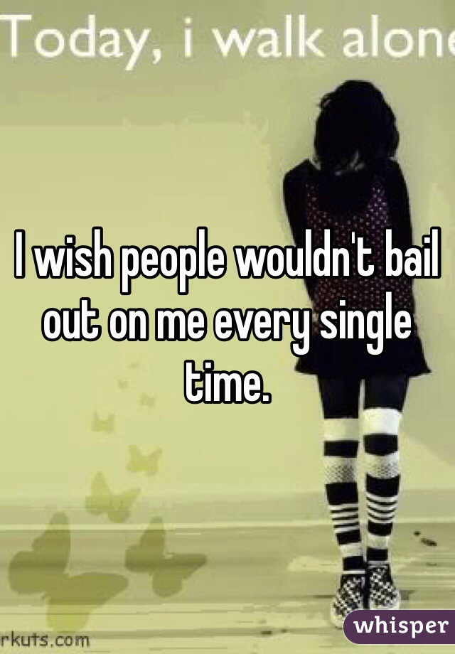 I wish people wouldn't bail out on me every single time.