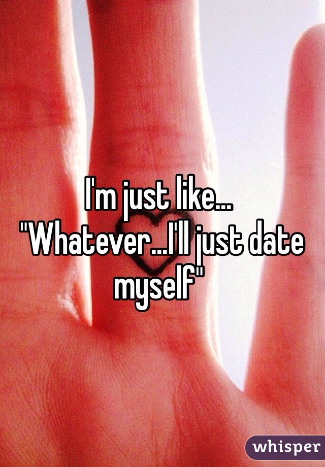 I'm just like...
 "Whatever...I'll just date myself"