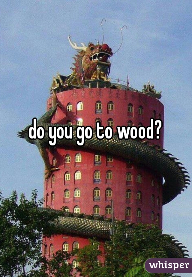 do you go to wood?