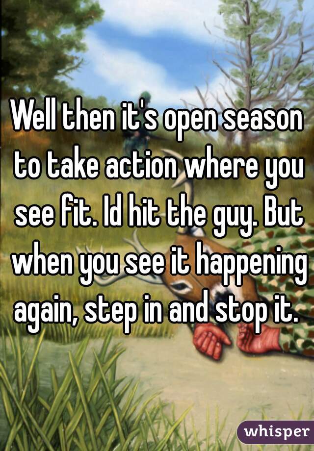 Well then it's open season to take action where you see fit. Id hit the guy. But when you see it happening again, step in and stop it. 