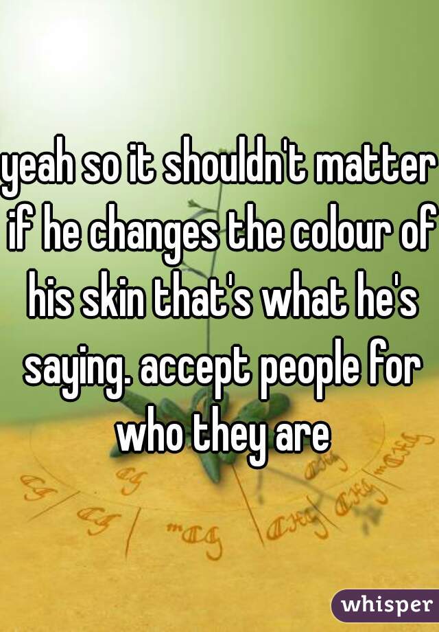 yeah so it shouldn't matter if he changes the colour of his skin that's what he's saying. accept people for who they are