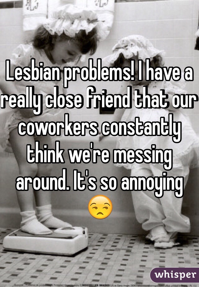 Lesbian problems! I have a really close friend that our coworkers constantly think we're messing around. It's so annoying 😒