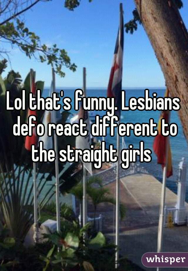 Lol that's funny. Lesbians defo react different to the straight girls  