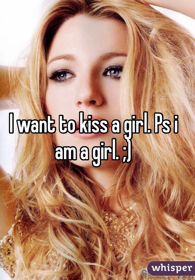 I want to kiss a girl. Ps i am a girl. ;)
