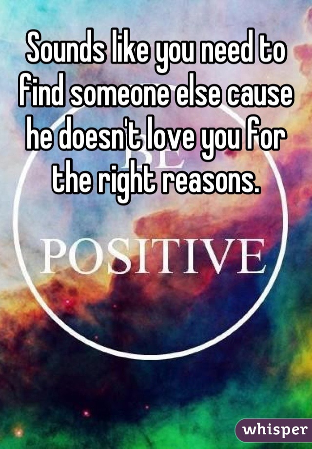 Sounds like you need to find someone else cause he doesn't love you for the right reasons.