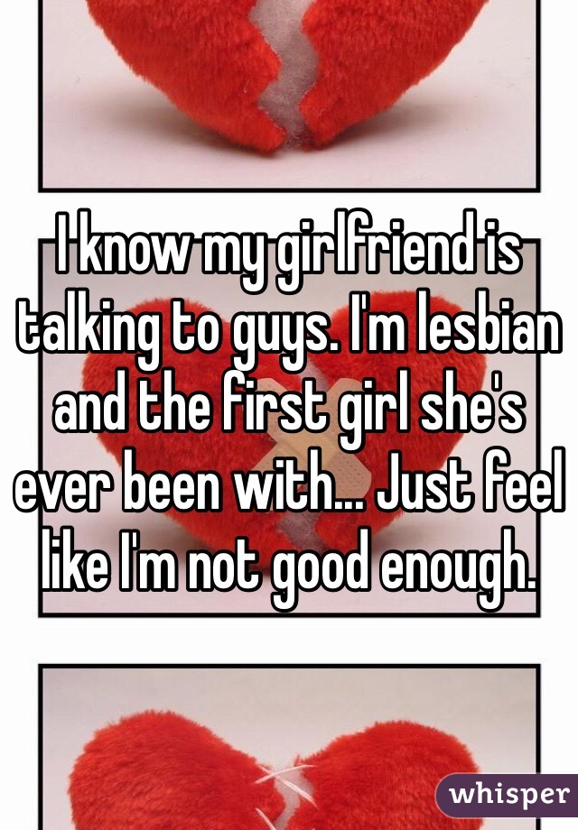 I know my girlfriend is talking to guys. I'm lesbian and the first girl she's ever been with... Just feel like I'm not good enough.
