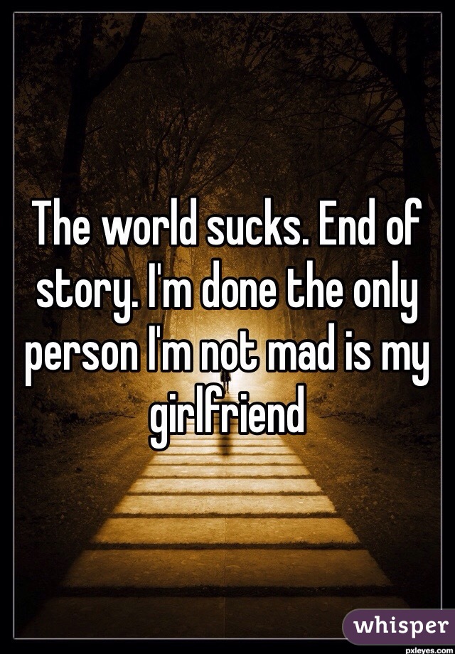 The world sucks. End of story. I'm done the only person I'm not mad is my girlfriend 