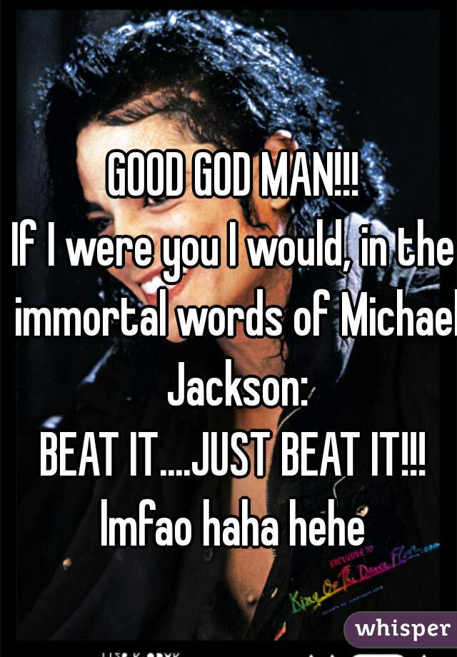 GOOD GOD MAN!!!
If I were you I would, in the immortal words of Michael Jackson:
BEAT IT....JUST BEAT IT!!!
lmfao haha hehe