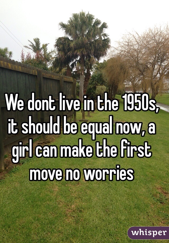 We dont live in the 1950s, it should be equal now, a girl can make the first move no worries