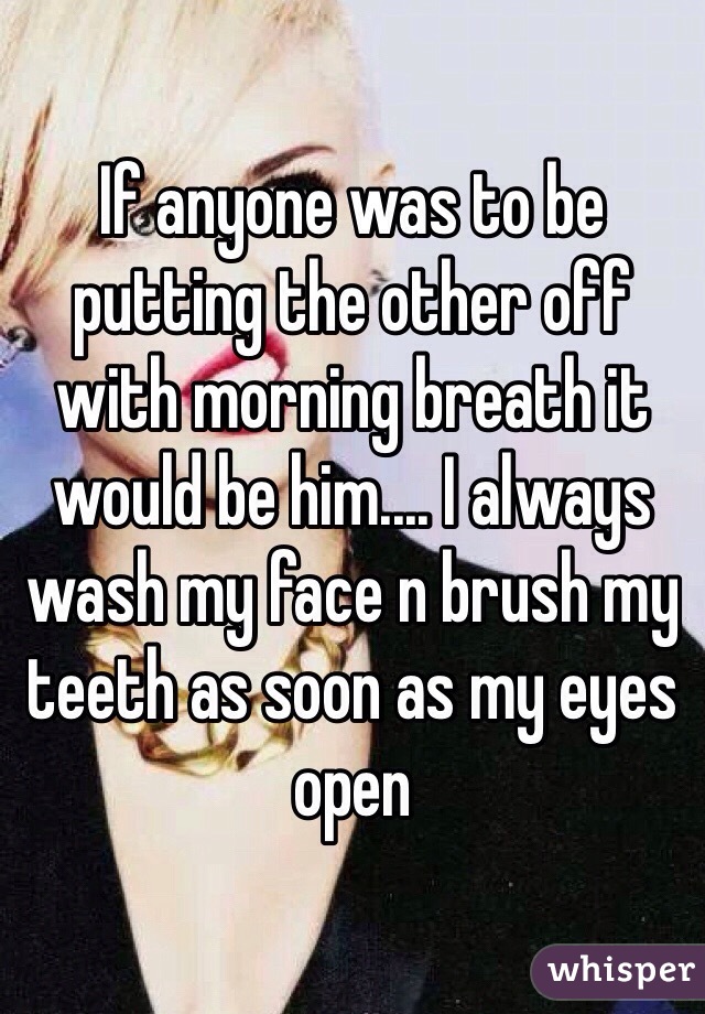 If anyone was to be putting the other off with morning breath it would be him.... I always wash my face n brush my teeth as soon as my eyes open