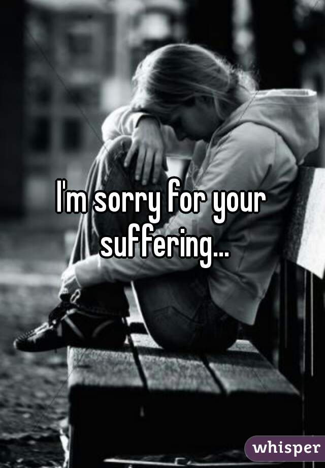 I'm sorry for your suffering...