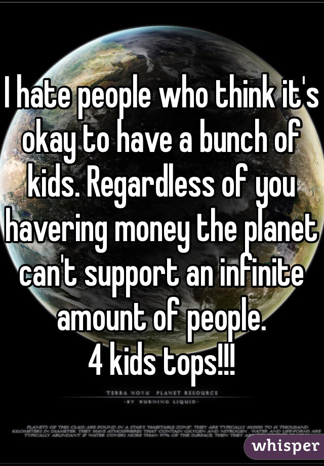 I hate people who think it's okay to have a bunch of kids. Regardless of you havering money the planet can't support an infinite amount of people. 
4 kids tops!!! 