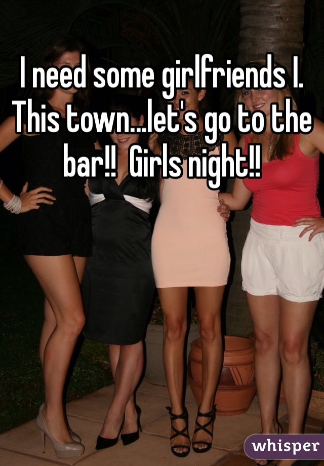 I need some girlfriends I. This town...let's go to the bar!!  Girls night!! 