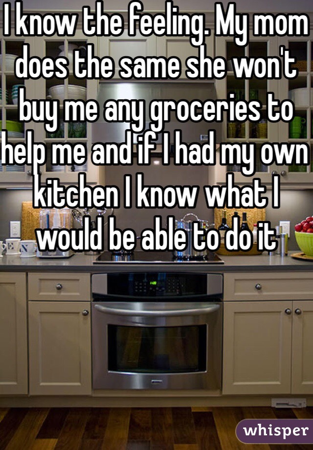 I know the feeling. My mom does the same she won't buy me any groceries to help me and if I had my own kitchen I know what I would be able to do it 