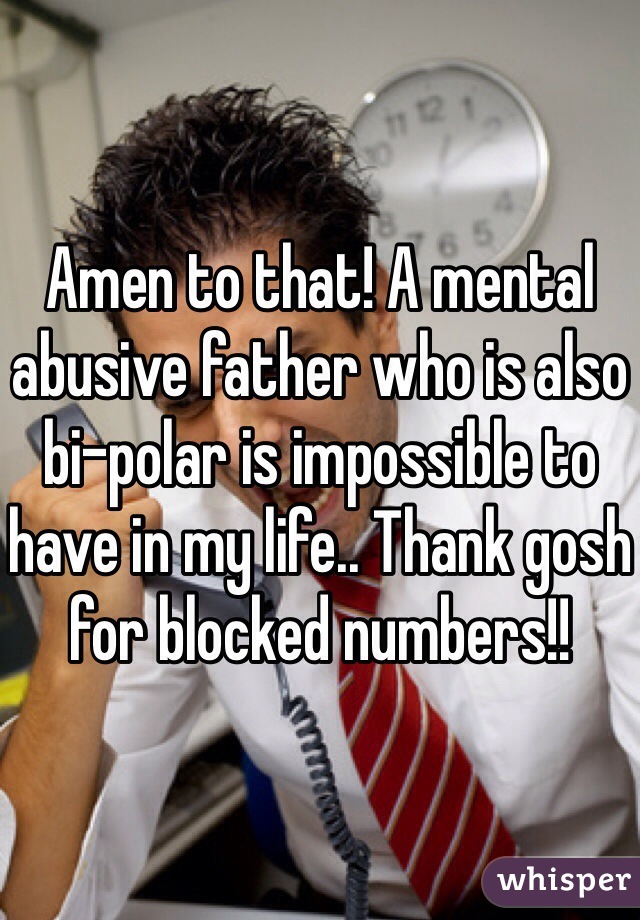 Amen to that! A mental abusive father who is also bi-polar is impossible to have in my life.. Thank gosh for blocked numbers!!