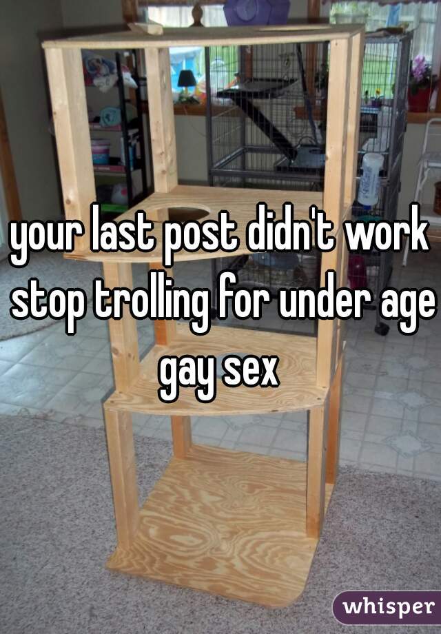 your last post didn't work stop trolling for under age gay sex 