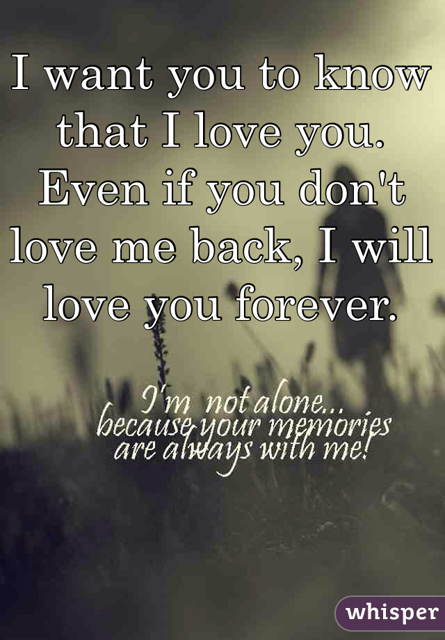 I want you to know that I love you. Even if you don't love me back, I will love you forever. 