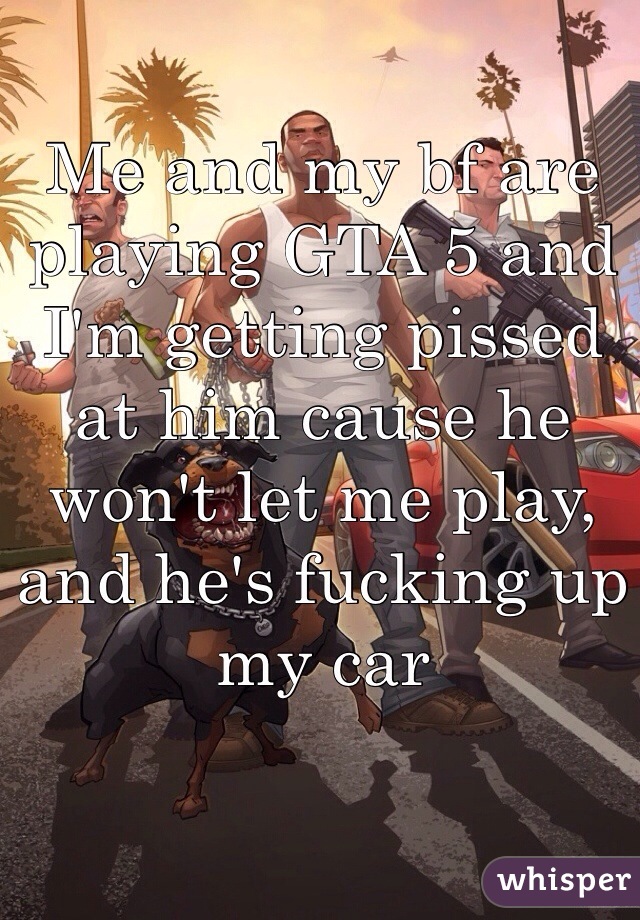 Me and my bf are playing GTA 5 and I'm getting pissed at him cause he won't let me play, and he's fucking up my car