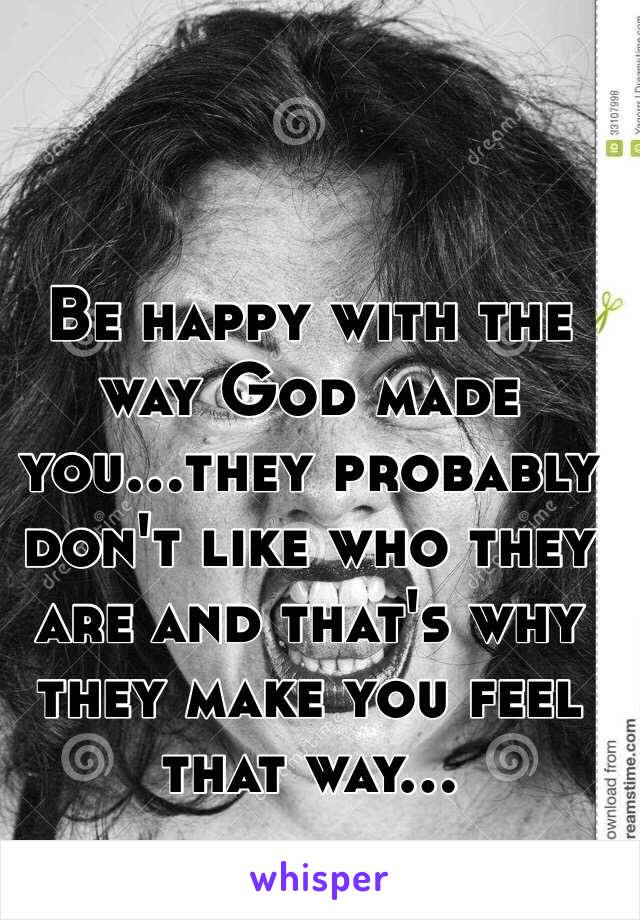 Be happy with the way God made you...they probably don't like who they are and that's why they make you feel that way...