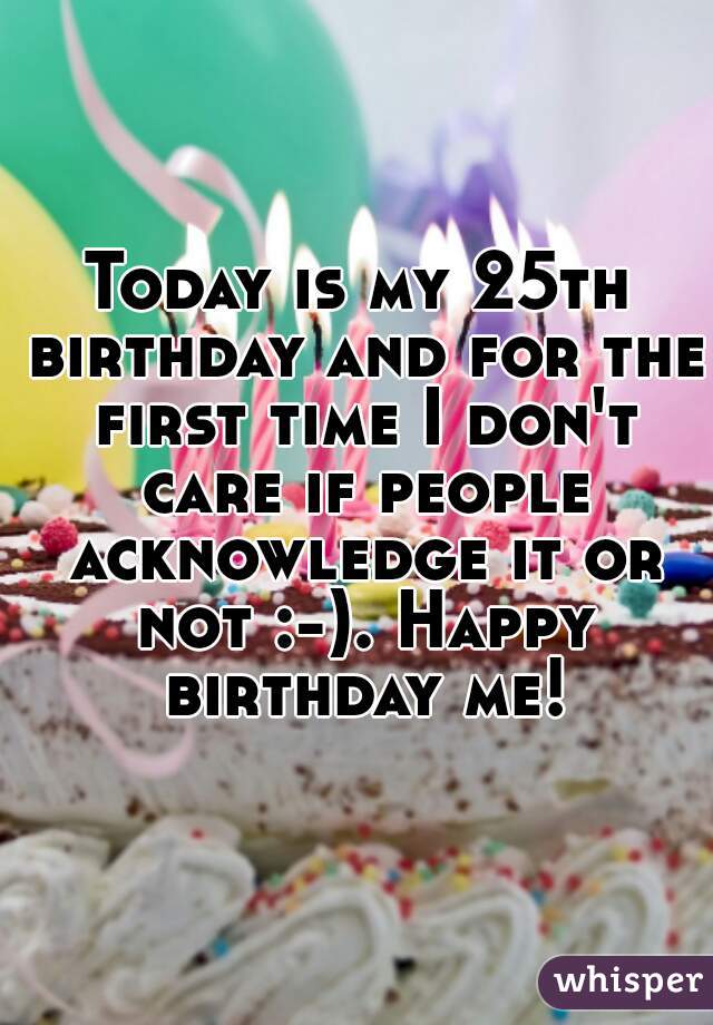 Today is my 25th birthday and for the first time I don't care if people acknowledge it or not :-). Happy birthday me!
