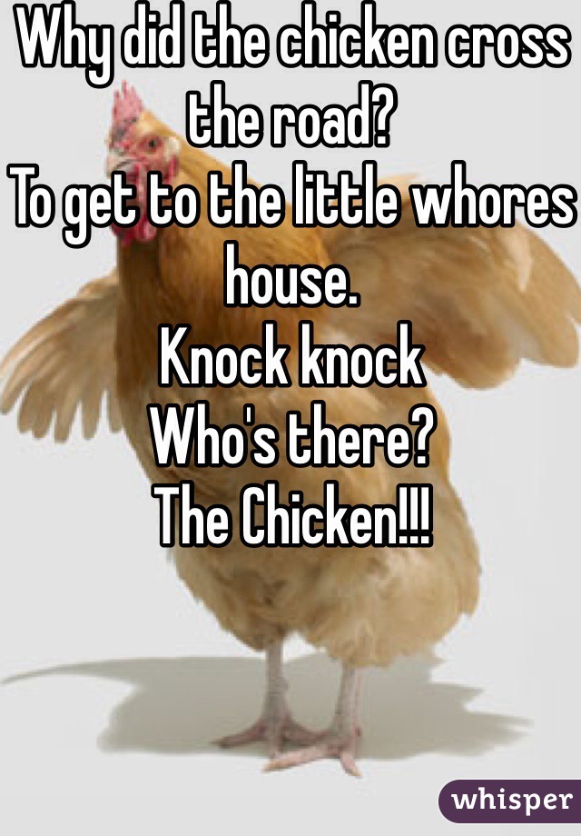 Why did the chicken cross the road? 
To get to the little whores house. 
Knock knock
Who's there? 
The Chicken!!!