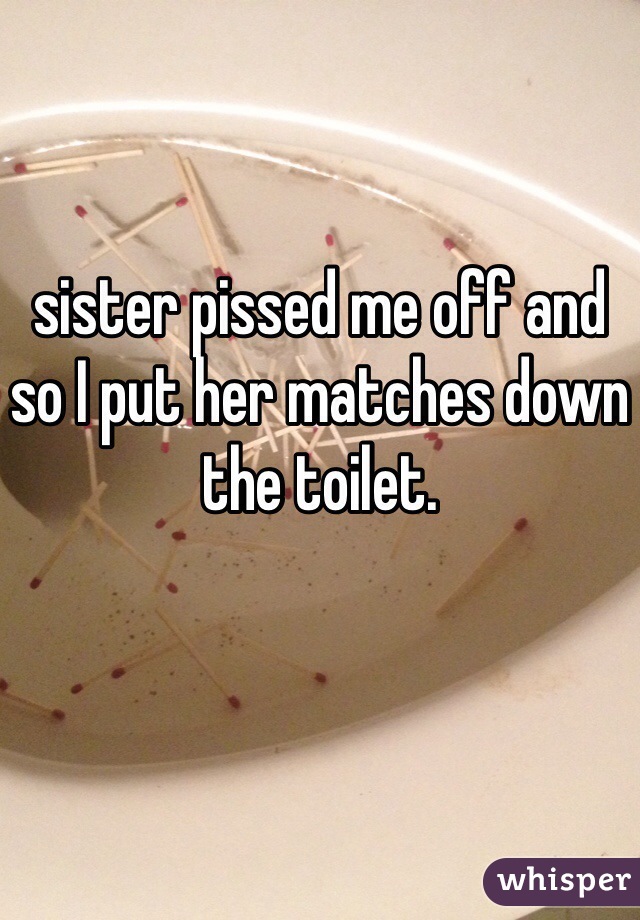sister pissed me off and so I put her matches down the toilet. 