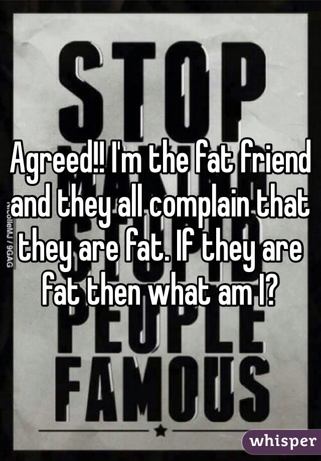 Agreed!! I'm the fat friend and they all complain that they are fat. If they are fat then what am I?