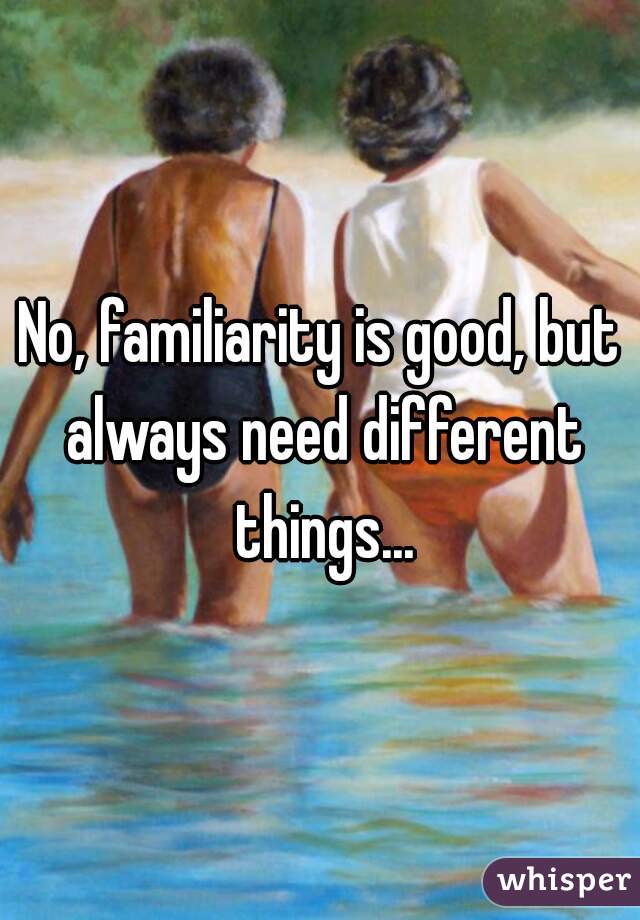 No, familiarity is good, but always need different things...