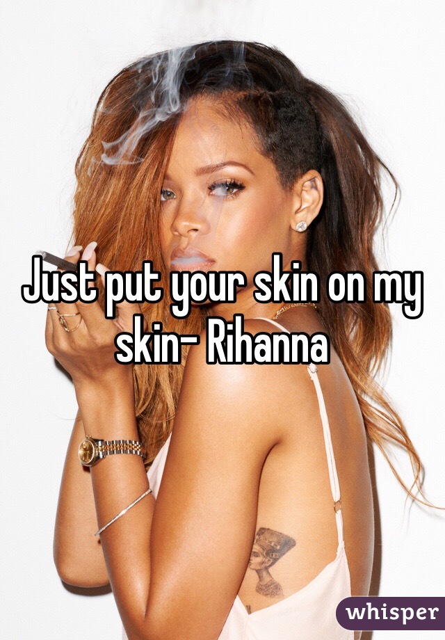 Just put your skin on my skin- Rihanna 