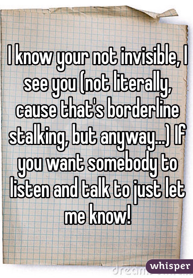 I know your not invisible, I see you (not literally, cause that's borderline stalking, but anyway…) If you want somebody to listen and talk to just let me know!