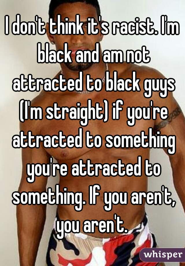 I don't think it's racist. I'm black and am not attracted to black guys (I'm straight) if you're attracted to something you're attracted to something. If you aren't, you aren't. 