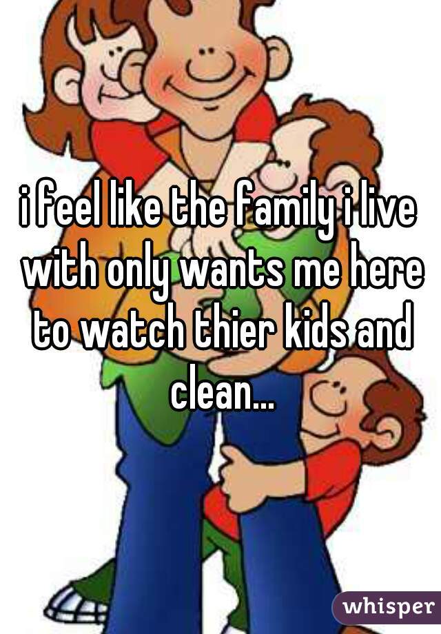 i feel like the family i live with only wants me here to watch thier kids and clean...