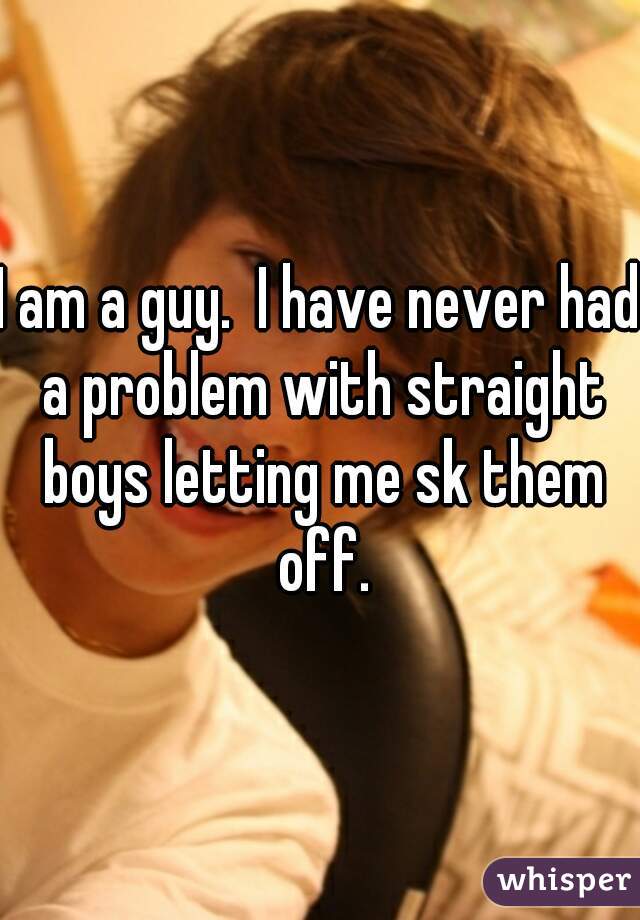 I am a guy.  I have never had a problem with straight boys letting me sk them off.